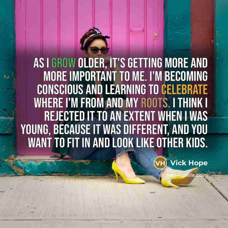“As I grow older, it's getting more and more important to me. I'm becoming conscious and learning to celebrate where I'm from and my roots. I think I rejected it to an extent when I was young, because it was different, and you want to fit in and look like other kids.” quote by Vick Hope