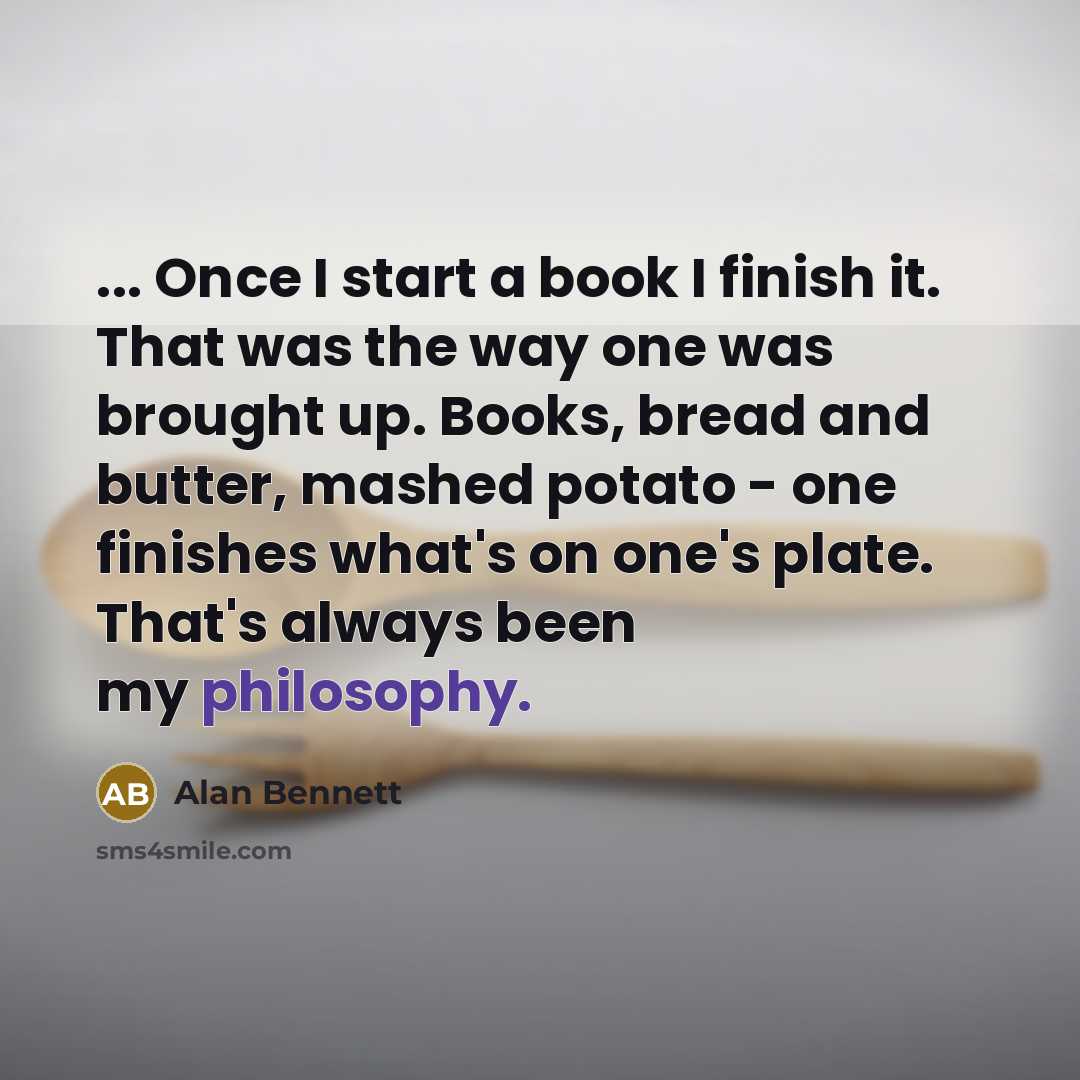 “... Once I start a book I finish it. That was the way one was brought up. Books, bread and butter, mashed potato - one finishes what's on one's plate. That's always been my philosophy.” quote by Alan Bennett