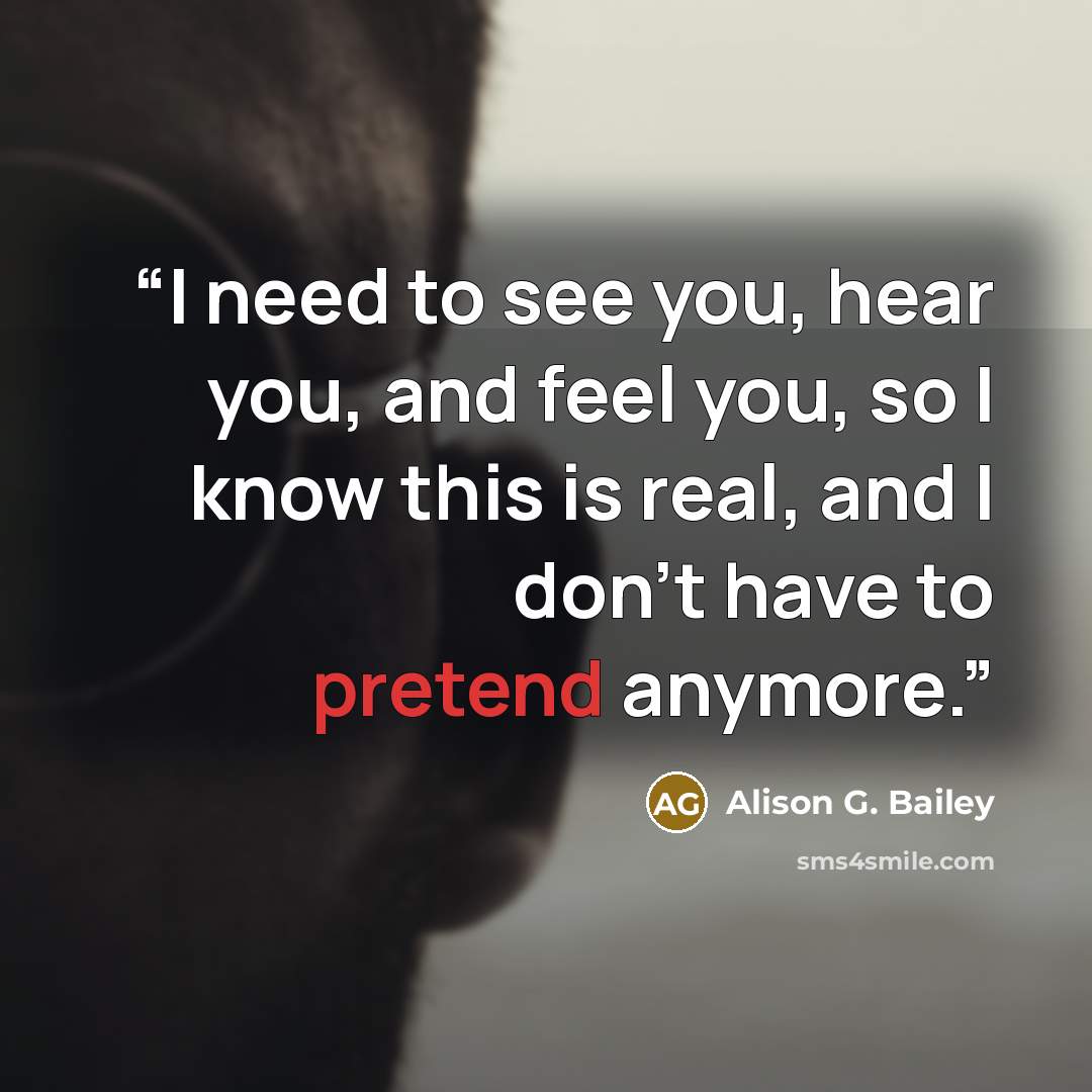 “I need to see you, hear you, and feel you, so I know this is real, and I don’t have to pretend anymore.” quote by Alison G. Bailey