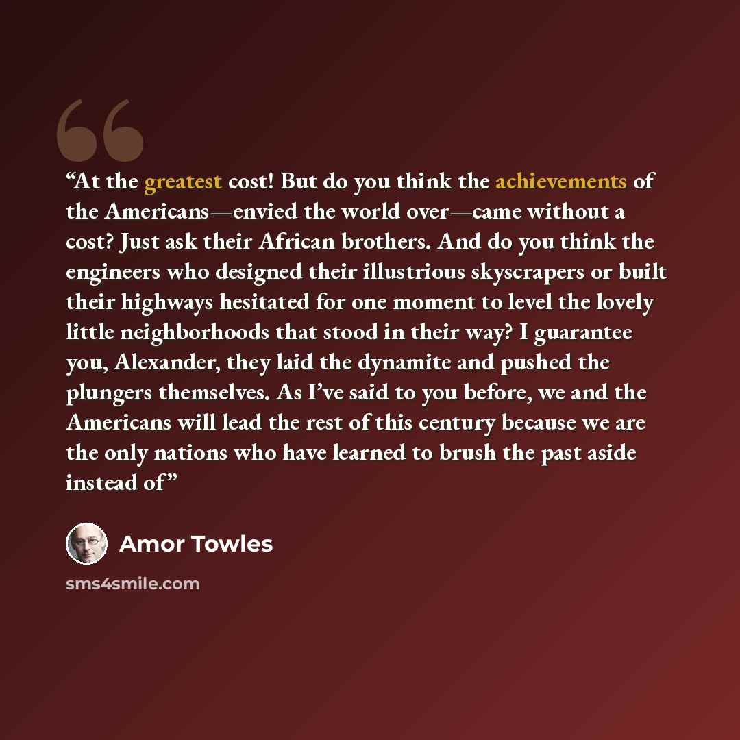 “At the greatest cost! But do you think the achievements of the Americans—envied the world over—came without a cost? Just ask their African brothers. And do you think the engineers who designed their illustrious skyscrapers or built their highways hesitated for one moment to level the lovely little…” quote by Amor Towles