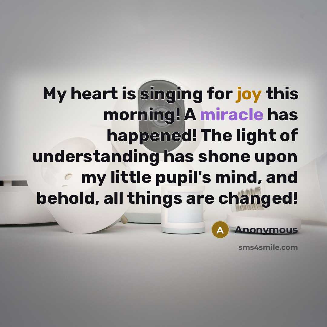 “My heart is singing for joy this morning! A miracle has happened! The light of understanding has shone upon my little pupil's mind, and behold, all things are changed!” quote by Anonymous