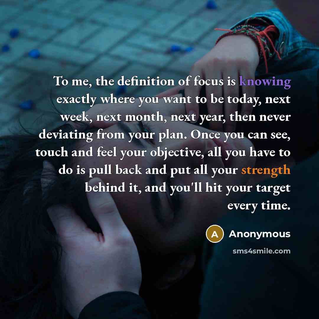 “To me, the definition of focus is knowing exactly where you want to be today, next week, next month, next year, then never deviating from your plan. Once you can see, touch and feel your objective, all you have to do is pull back and put all your strength behind it, and you'll hit your target…” quote by Anonymous