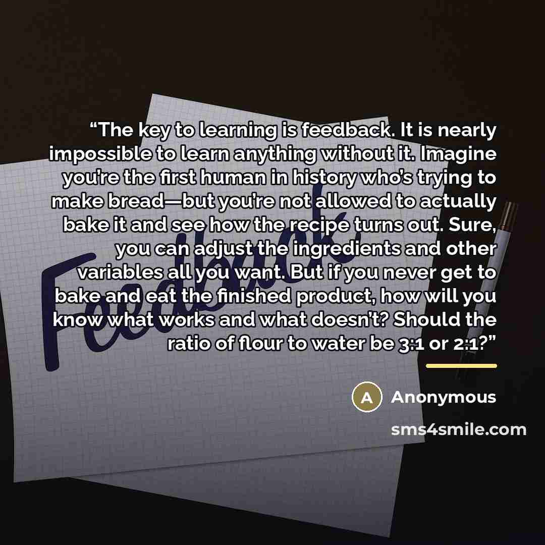 “The key to learning is feedback. It is nearly impossible to learn anything without it. Imagine you’re the first human in history who’s trying to make bread—but you’re not allowed to actually bake it and see how the recipe turns out. Sure, you can adjust the ingredients and other variables all you…” quote by Anonymous