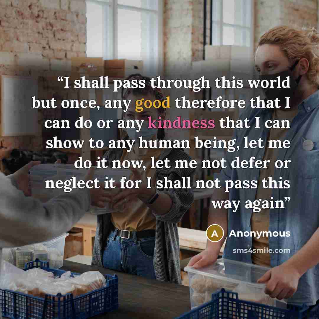 “I shall pass through this world but once, any good therefore that I can do or any kindness that I can show to any human being, let me do it now, let me not defer or neglect it for I shall not pass this way again” quote by Anonymous