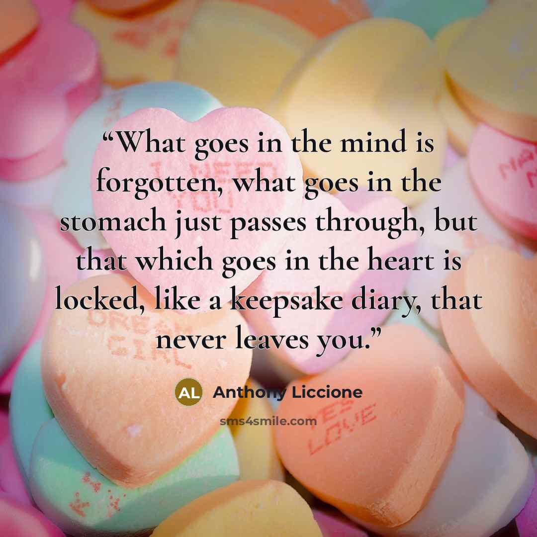 “What goes in the mind is forgotten, what goes in the stomach just passes through, but that which goes in the heart is locked, like a keepsake diary, that never leaves you.” quote by Anthony Liccione