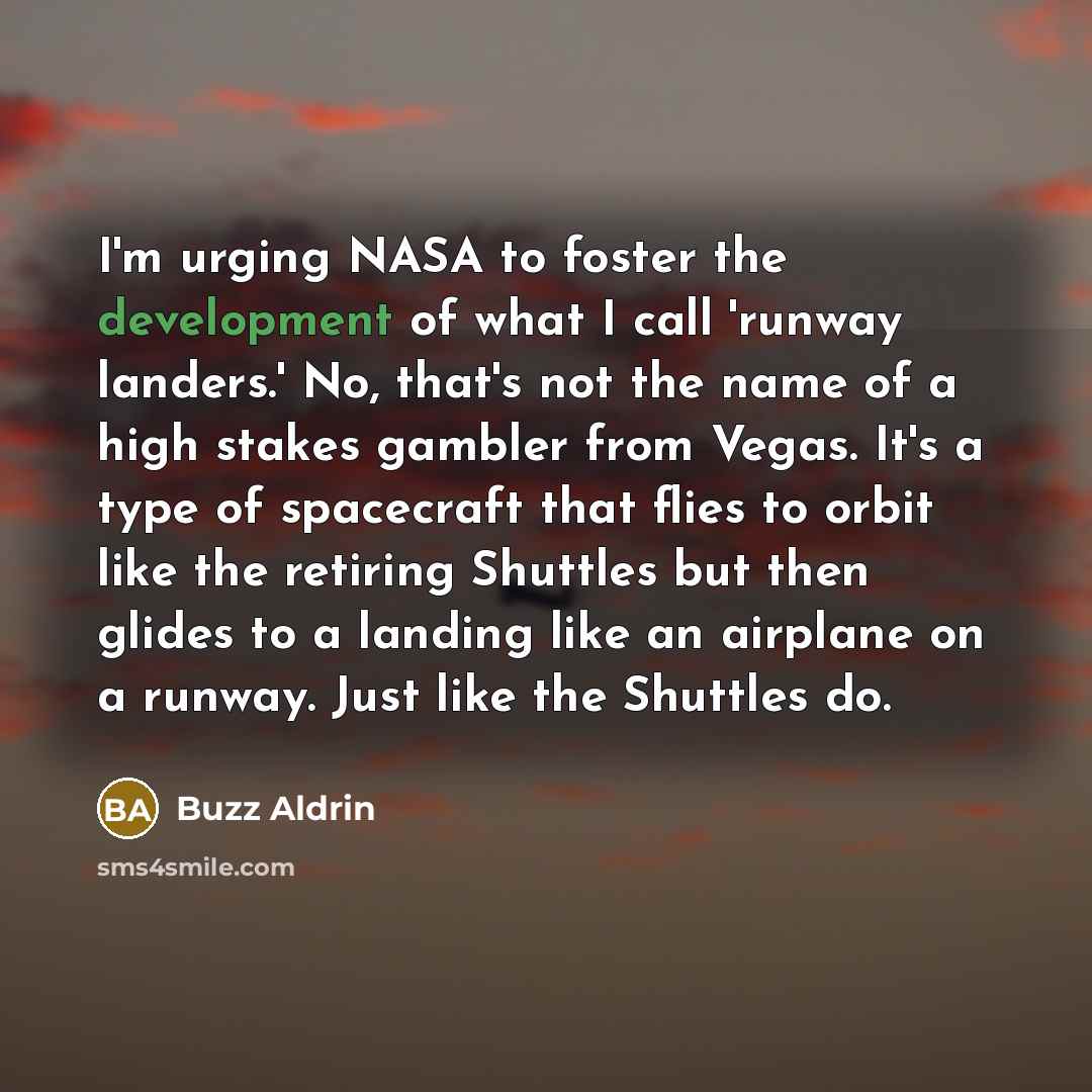 “I'm urging NASA to foster the development of what I call 'runway landers.' No, that's not the name of a high stakes gambler from Vegas. It's a type of spacecraft that flies to orbit like the retiring Shuttles but then glides to a landing like an airplane on a runway. Just like the Shuttles do.” quote by Buzz Aldrin