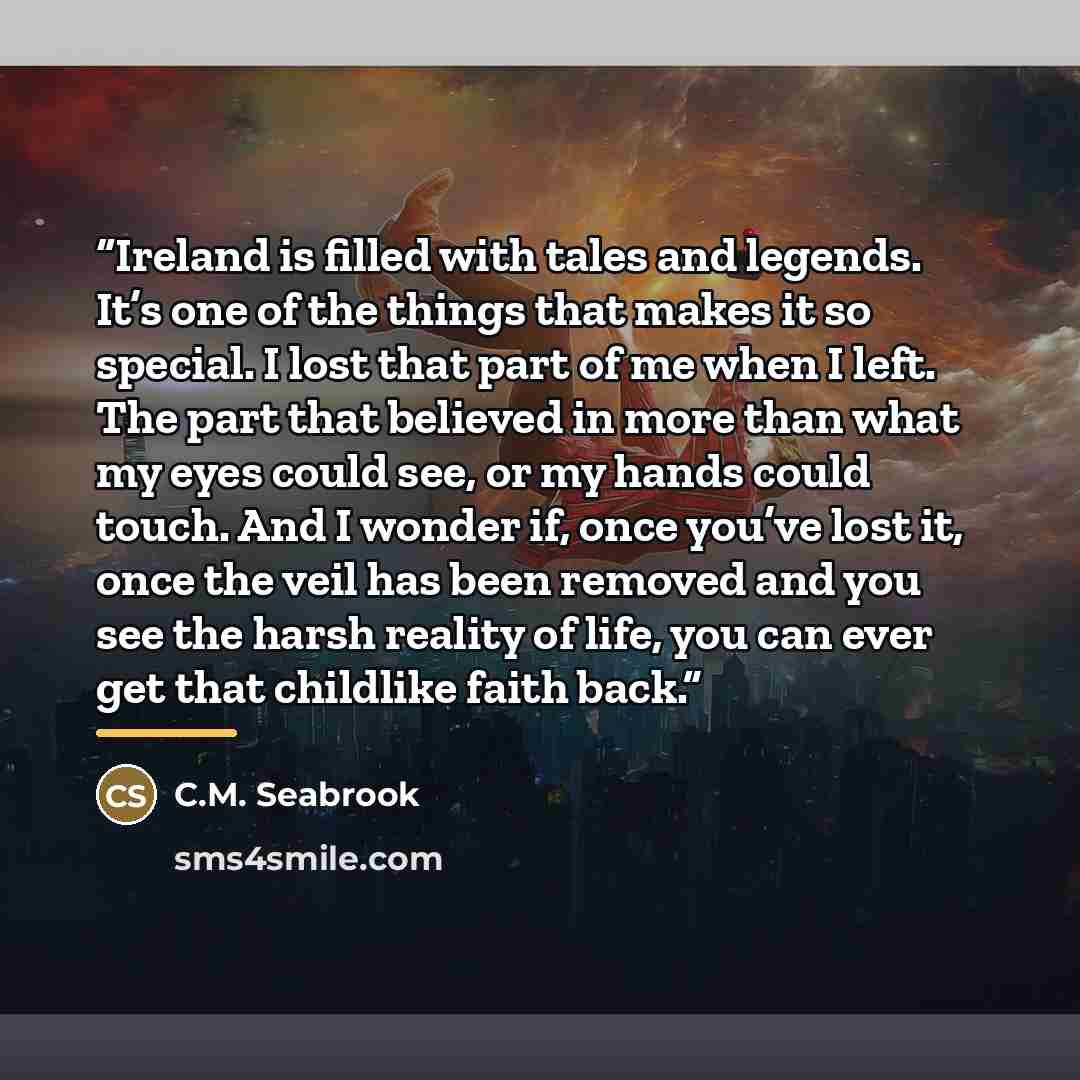“Ireland is filled with tales and legends. It’s one of the things that makes it so special. I lost that part of me when I left. The part that believed in more than what my eyes could see, or my hands could touch. And I wonder if, once you’ve lost it, once the veil has been removed and you see the…” quote by C.M. Seabrook