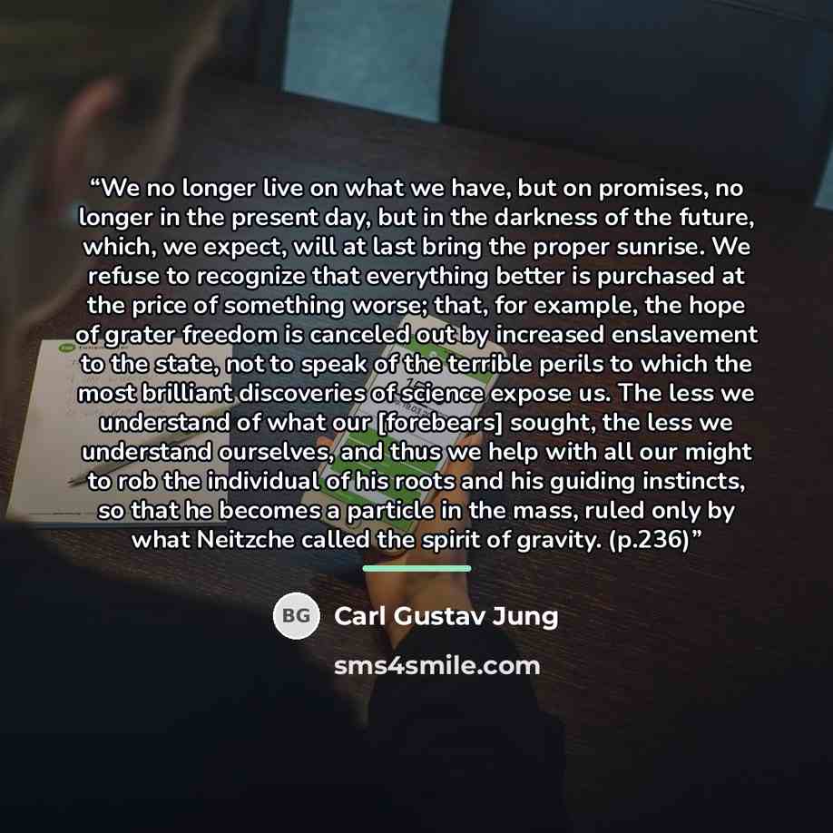 “We no longer live on what we have, but on promises, no longer in the present day, but in the darkness of the future, which, we expect, will at last bring the proper sunrise. We refuse to recognize that everything better is purchased at the price of something worse; that, for example, the hope of…” quote by Carl Gustav Jung