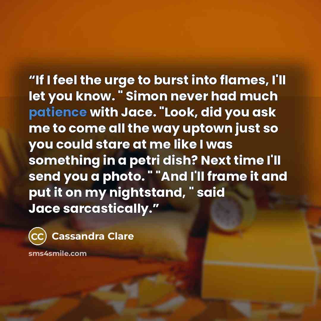 “If I feel the urge to burst into flames, I'll let you know. " Simon never had much patience with Jace. "Look, did you ask me to come all the way uptown just so you could stare at me like I was something in a petri dish? Next time I'll send you a photo. " "And I'll frame it and put it on my…” quote by Cassandra Clare