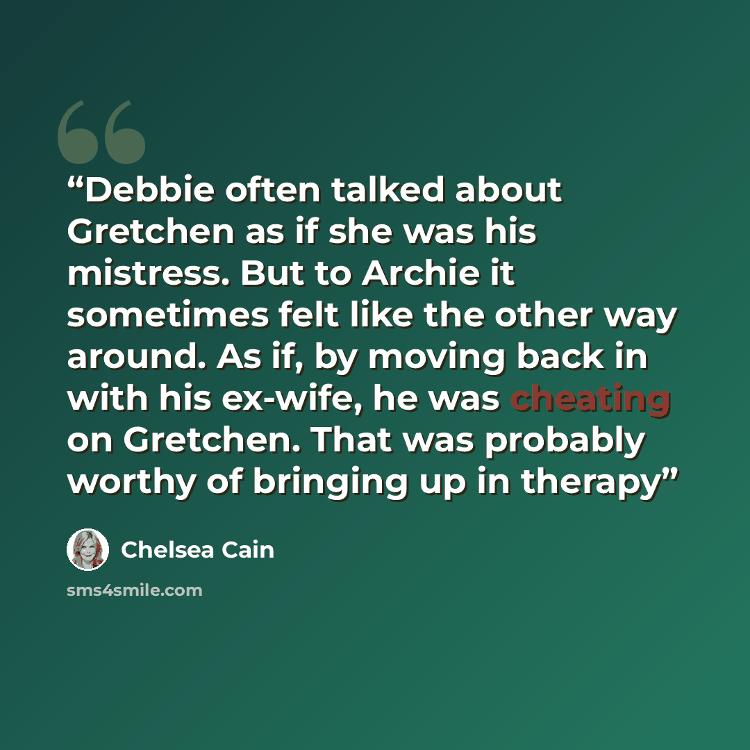 “Debbie often talked about Gretchen as if she was his mistress. But to Archie it sometimes felt like the other way around. As if, by moving back in with his ex-wife, he was cheating on Gretchen. That was probably worthy of bringing up in therapy” quote by Chelsea Cain