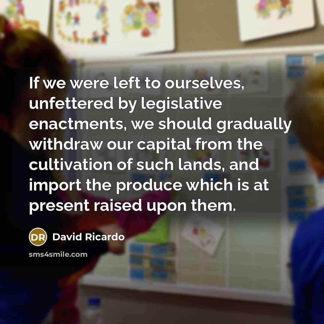 “If we were left to ourselves, unfettered by legislative enactments, we should gradually withdraw our capital from the cultivation of such lands, and import the produce which is at present raised upon them.” quote by David Ricardo