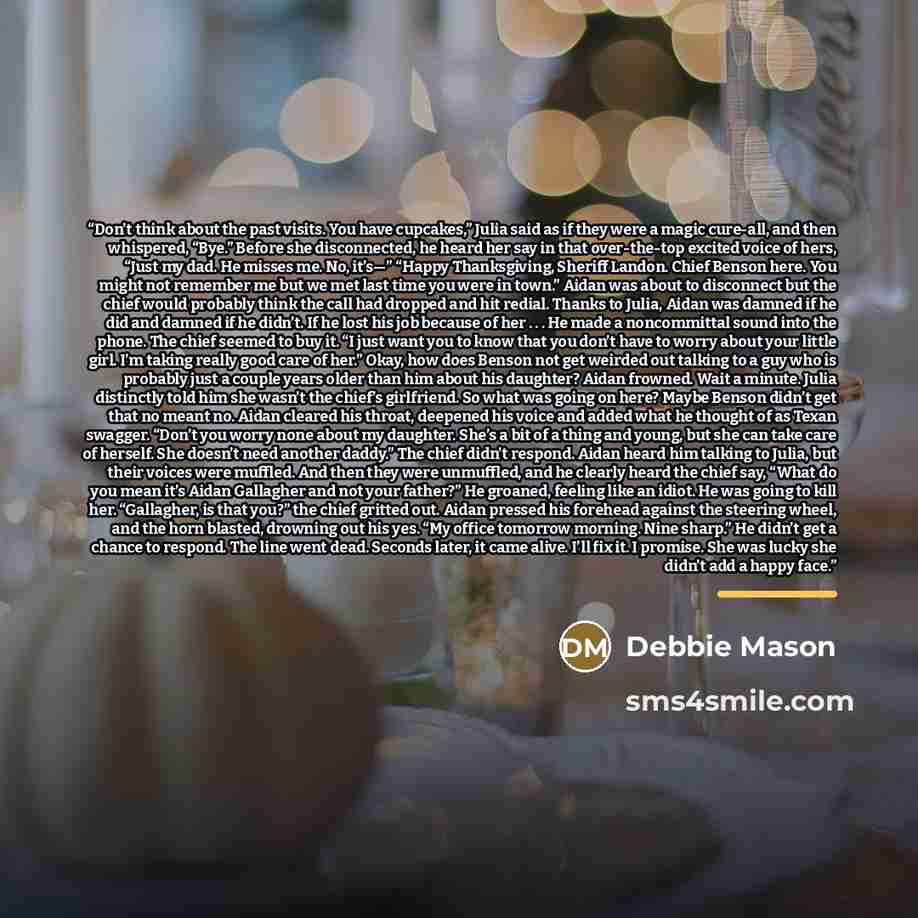 “Don’t think about the past visits. You have cupcakes,” Julia said as if they were a magic cure-all, and then whispered, “Bye.” Before she disconnected, he heard her say in that over-the-top excited voice of hers, “Just my dad. He misses me. No, it’s—” “Happy Thanksgiving, Sheriff Landon. Chief…” quote by Debbie Mason