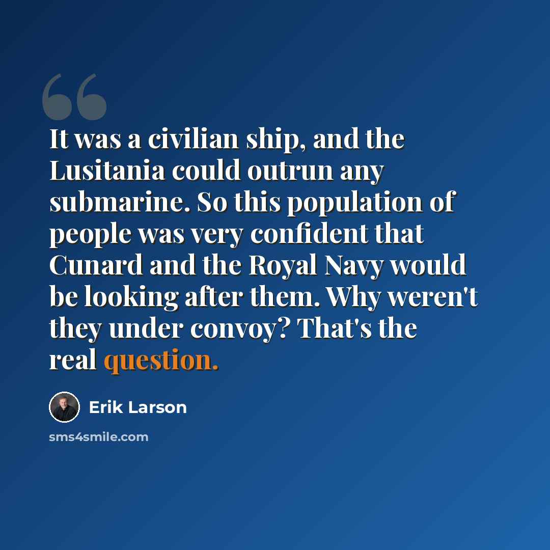 “It was a civilian ship, and the Lusitania could outrun any submarine. So this population of people was very confident that Cunard and the Royal Navy would be looking after them. Why weren't they under convoy? That's the real question.” quote by Erik Larson