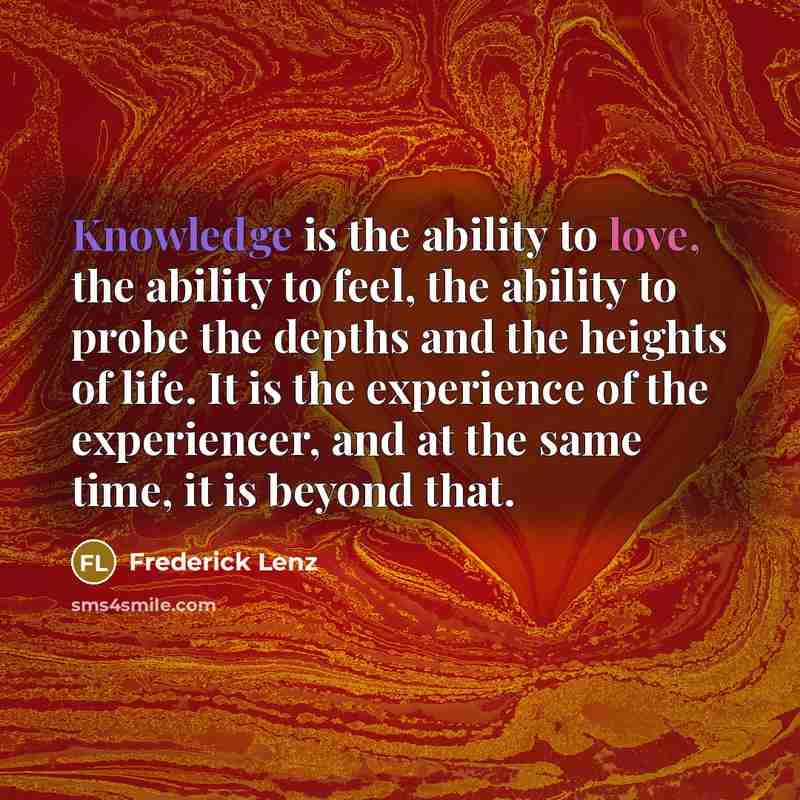 “Knowledge is the ability to love, the ability to feel, the ability to probe the depths and the heights of life. It is the experience of the experiencer, and at the same time, it is beyond that.” quote by Frederick Lenz
