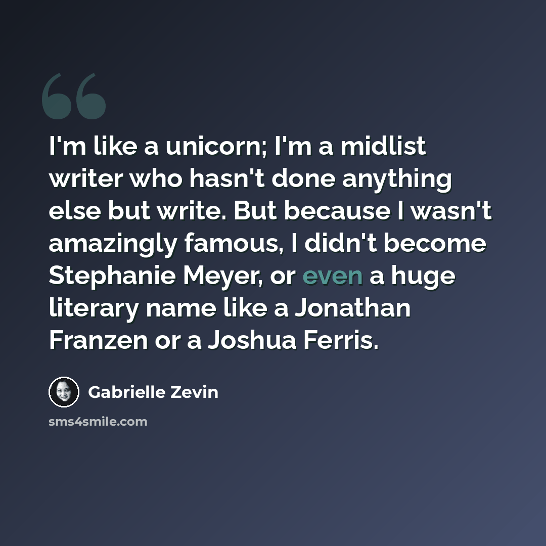 “I'm like a unicorn; I'm a midlist writer who hasn't done anything else but write. But because I wasn't amazingly famous, I didn't become Stephanie Meyer, or even a huge literary name like a Jonathan Franzen or a Joshua Ferris.” quote by Gabrielle Zevin