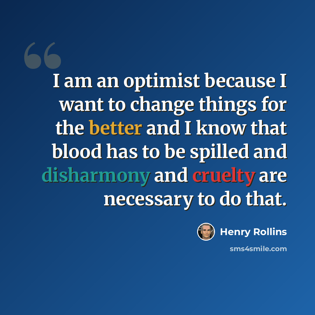 “I am an optimist because I want to change things for the better and I know that blood has to be spilled and disharmony and cruelty are necessary to do that.” quote by Henry Rollins