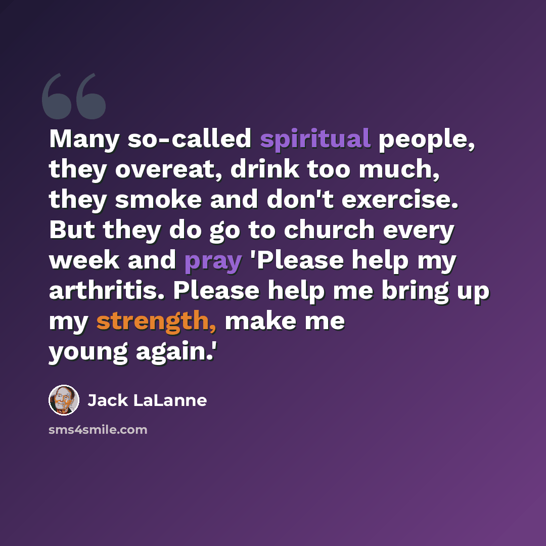 “Many so-called spiritual people, they overeat, drink too much, they smoke and don't exercise. But they do go to church every week and pray 'Please help my arthritis. Please help me bring up my strength, make me young again.'” quote by Jack LaLanne