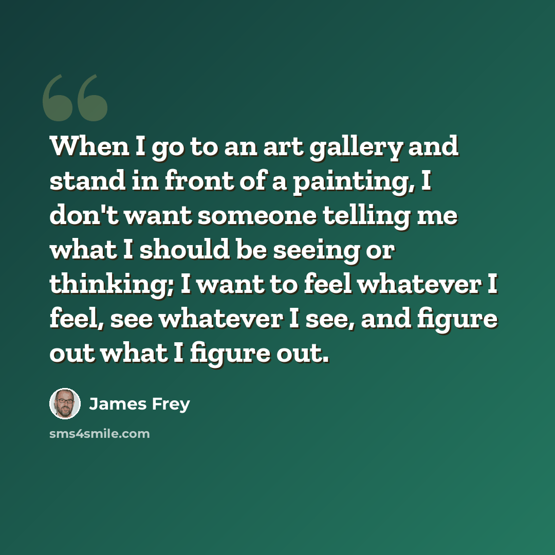 “When I go to an art gallery and stand in front of a painting, I don't want someone telling me what I should be seeing or thinking; I want to feel whatever I feel, see whatever I see, and figure out what I figure out.” quote by James Frey