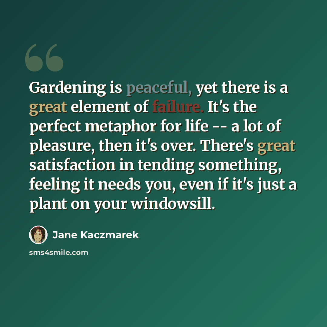 “Gardening is peaceful, yet there is a great element of failure. It's the perfect metaphor for life -- a lot of pleasure, then it's over. There's great satisfaction in tending something, feeling it needs you, even if it's just a plant on your windowsill.” quote by Jane Kaczmarek