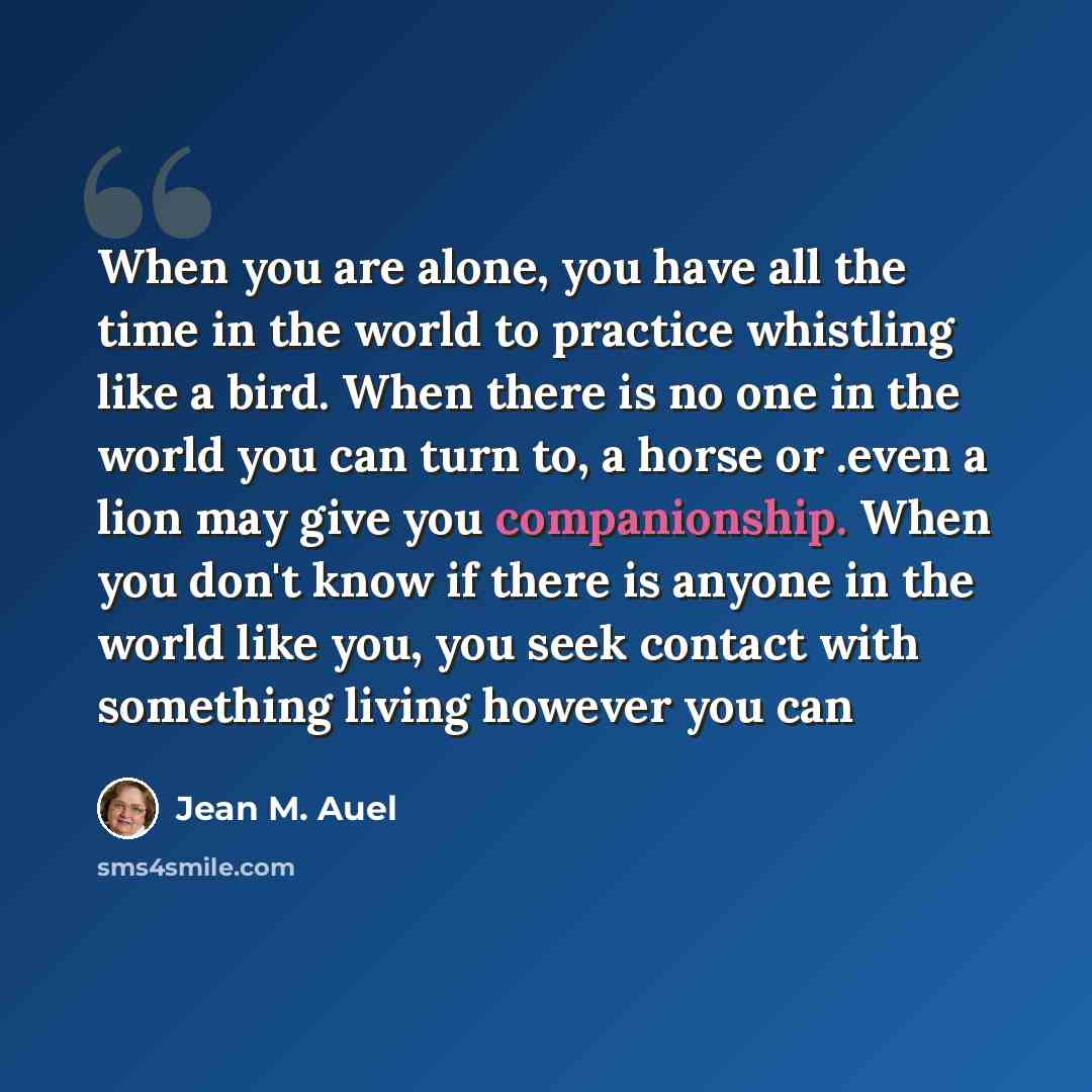“When you are alone, you have all the time in the world to practice whistling like a bird. When there is no one in the world you can turn to, a horse or .even a lion may give you companionship. When you don't know if there is anyone in the world like you, you seek contact with something living…” quote by Jean M. Auel