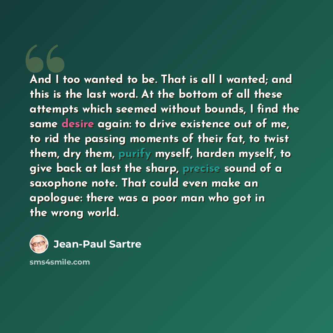“And I too wanted to be. That is all I wanted; and this is the last word. At the bottom of all these attempts which seemed without bounds, I find the same desire again: to drive existence out of me, to rid the passing moments of their fat, to twist them, dry them, purify myself, harden myself, to…” quote by Jean-Paul Sartre