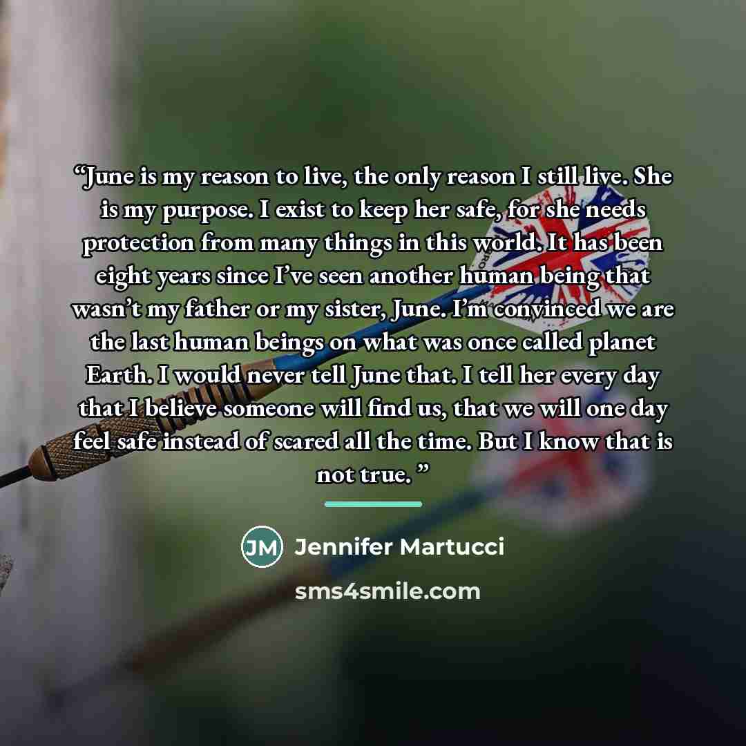 “June is my reason to live, the only reason I still live. She is my purpose. I exist to keep her safe, for she needs protection from many things in this world. It has been eight years since I’ve seen another human being that wasn’t my father or my sister, June. I’m convinced we are the last human…” quote by Jennifer Martucci