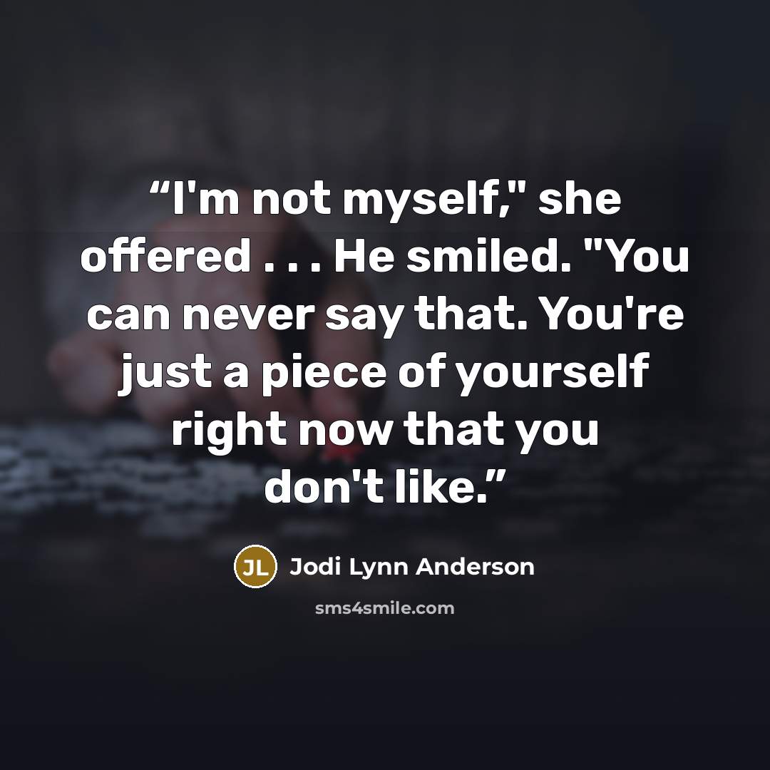 “I'm not myself," she offered . . . He smiled. "You can never say that. You're just a piece of yourself right now that you don't like.” quote by Jodi Lynn Anderson