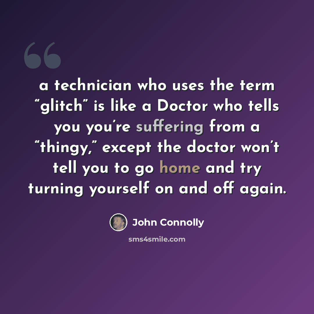“a technician who uses the term “glitch” is like a Doctor who tells you you’re suffering from a “thingy,” except the doctor won’t tell you to go home and try turning yourself on and off again.” quote by John Connolly