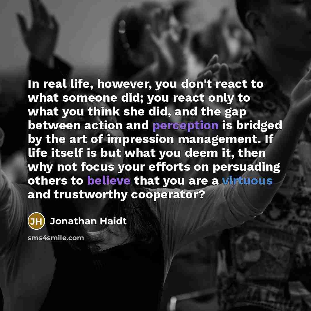 “In real life, however, you don't react to what someone did; you react only to what you think she did, and the gap between action and perception is bridged by the art of impression management. If life itself is but what you deem it, then why not focus your efforts on persuading others to believe…” quote by Jonathan Haidt