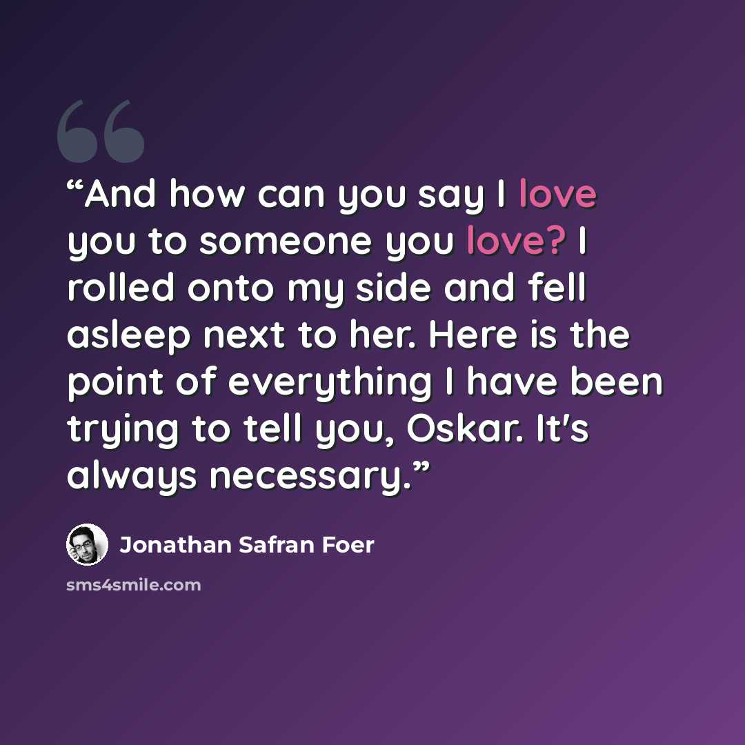 “And how can you say I love you to someone you love? I rolled onto my side and fell asleep next to her. Here is the point of everything I have been trying to tell you, Oskar. It's always necessary.” quote by Jonathan Safran Foer