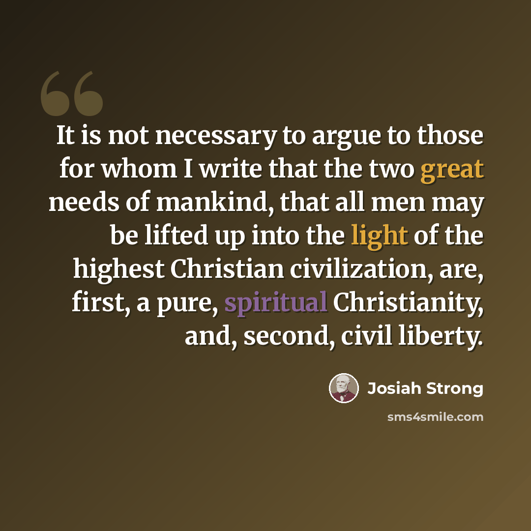 “It is not necessary to argue to those for whom I write that the two great needs of mankind, that all men may be lifted up into the light of the highest Christian civilization, are, first, a pure, spiritual Christianity, and, second, civil liberty.” quote by Josiah Strong