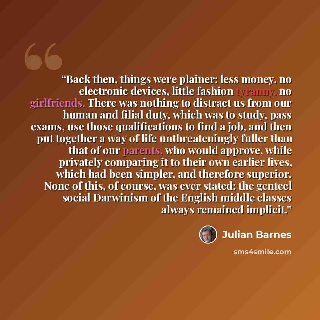 “Back then, things were plainer: less money, no electronic devices, little fashion tyranny, no girlfriends. There was nothing to distract us from our human and filial duty, which was to study, pass exams, use those qualifications to find a job, and then put together a way of life unthreateningly…” quote by Julian Barnes