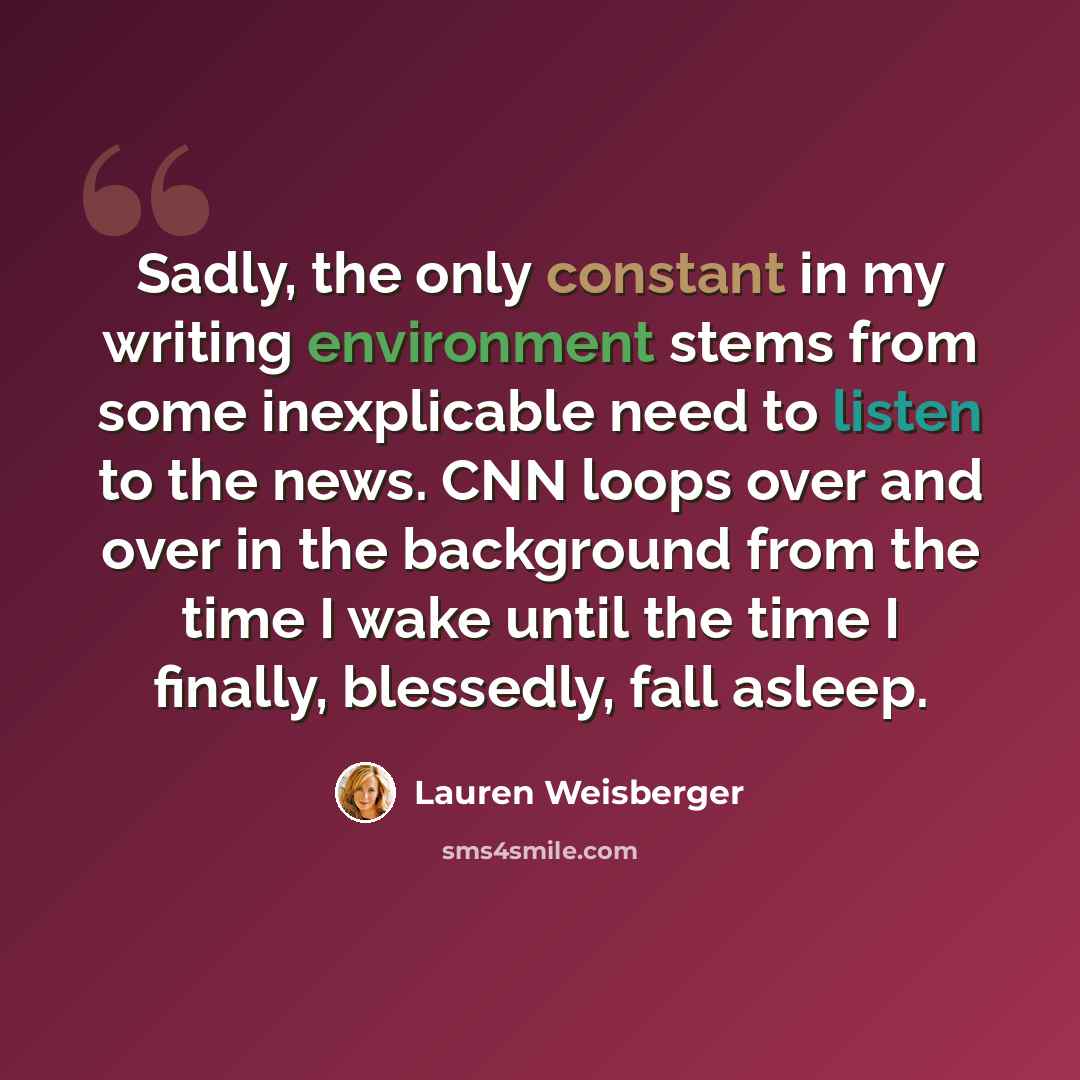 “Sadly, the only constant in my writing environment stems from some inexplicable need to listen to the news. CNN loops over and over in the background from the time I wake until the time I finally, blessedly, fall asleep.” quote by Lauren Weisberger