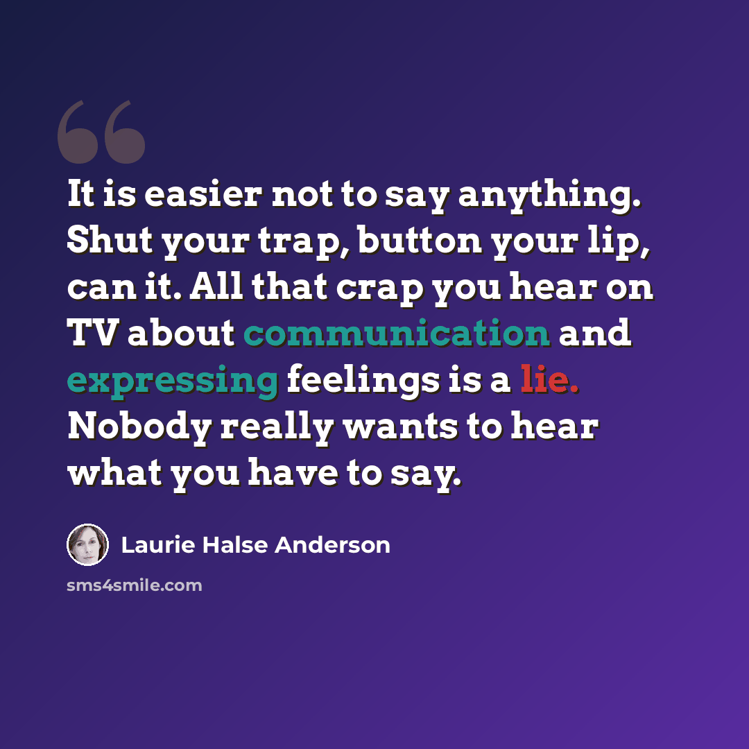 “It is easier not to say anything. Shut your trap, button your lip, can it. All that crap you hear on TV about communication and expressing feelings is a lie. Nobody really wants to hear what you have to say.” quote by Laurie Halse Anderson