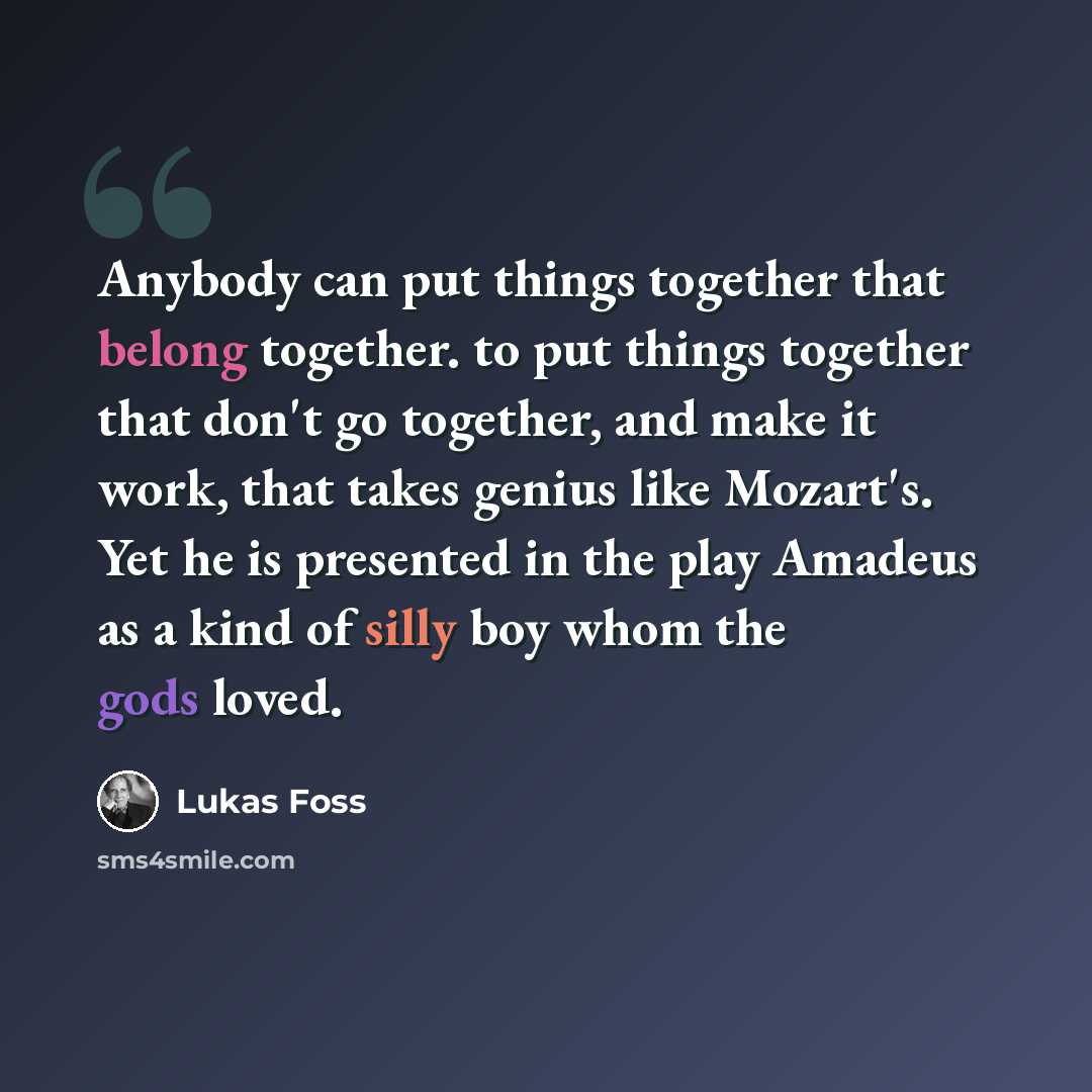 “Anybody can put things together that belong together. to put things together that don't go together, and make it work, that takes genius like Mozart's. Yet he is presented in the play Amadeus as a kind of silly boy whom the gods loved.” quote by Lukas Foss