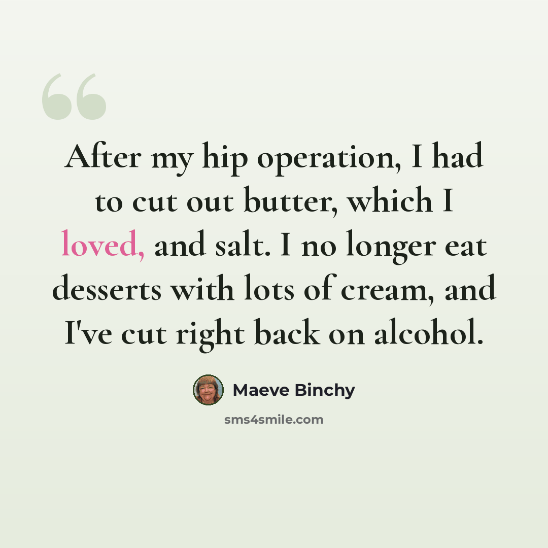 “After my hip operation, I had to cut out butter, which I loved, and salt. I no longer eat desserts with lots of cream, and I've cut right back on alcohol.” quote by Maeve Binchy