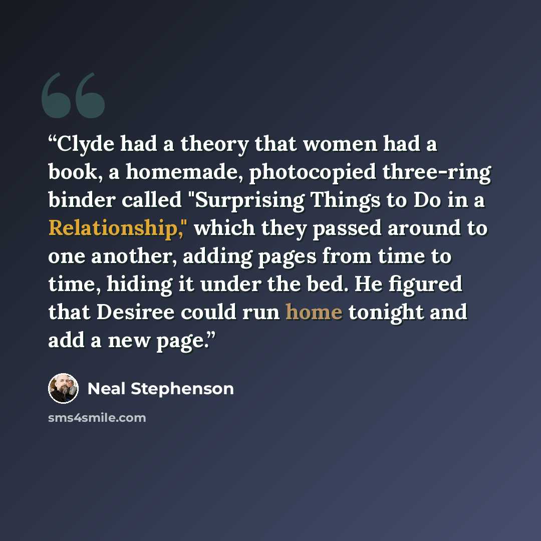 “Clyde had a theory that women had a book, a homemade, photocopied three-ring binder called "Surprising Things to Do in a Relationship," which they passed around to one another, adding pages from time to time, hiding it under the bed. He figured that Desiree could run home tonight and add a new page.” quote by Neal Stephenson