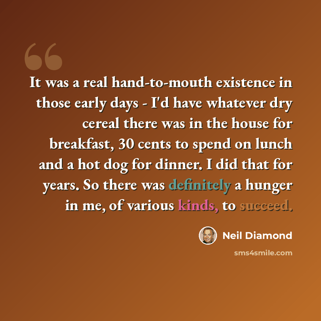 “It was a real hand-to-mouth existence in those early days - I'd have whatever dry cereal there was in the house for breakfast, 30 cents to spend on lunch and a hot dog for dinner. I did that for years. So there was definitely a hunger in me, of various kinds, to succeed.” quote by Neil Diamond