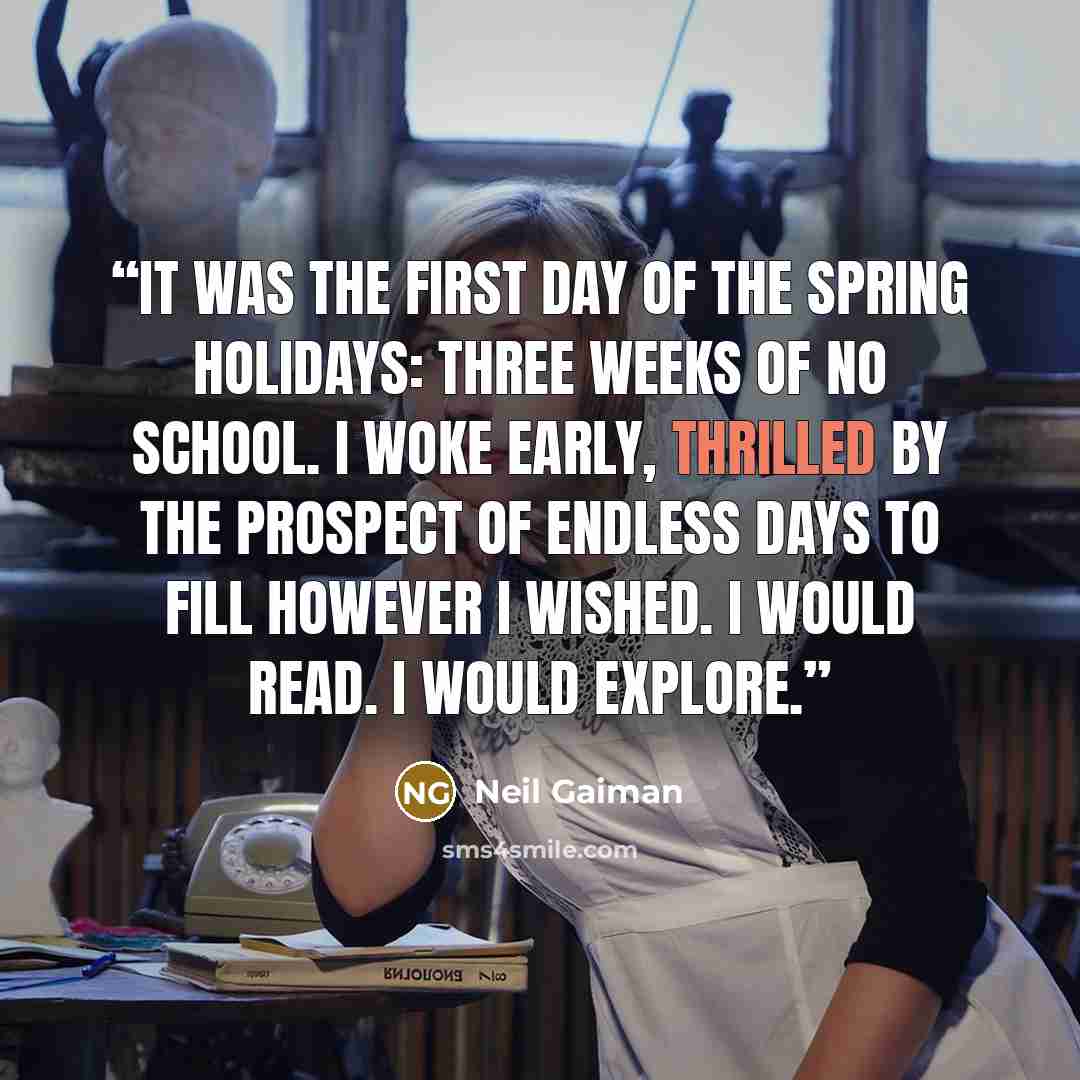 “It was the first day of the spring holidays: three weeks of no school. I woke early, thrilled by the prospect of endless days to fill however I wished. I would read. I would explore.” quote by Neil Gaiman