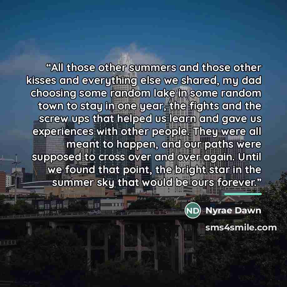 “All those other summers and those other kisses and everything else we shared, my dad choosing some random lake in some random town to stay in one year, the fights and the screw ups that helped us learn and gave us experiences with other people. They were all meant to happen, and our paths were…” quote by Nyrae Dawn