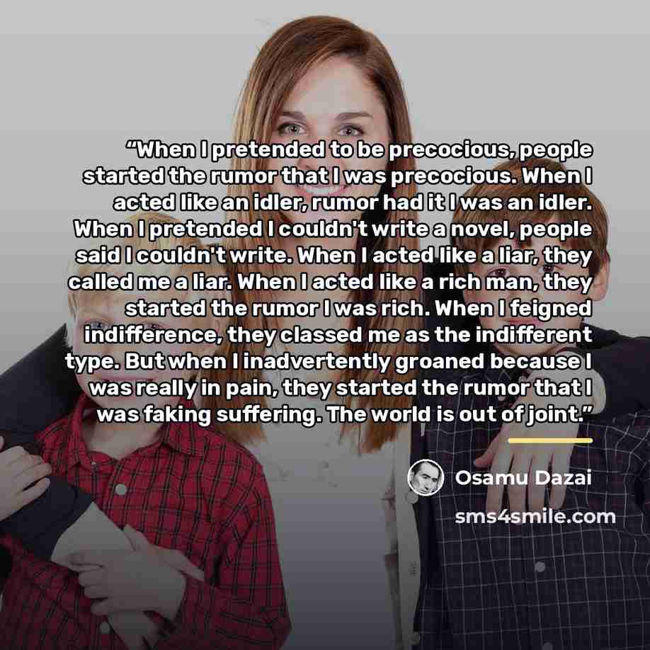“When I pretended to be precocious, people started the rumor that I was precocious. When I acted like an idler, rumor had it I was an idler. When I pretended I couldn't write a novel, people said I couldn't write. When I acted like a liar, they called me a liar. When I acted like a rich man, they…” quote by Osamu Dazai