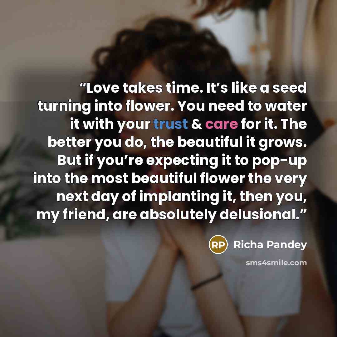 “Love takes time. It’s like a seed turning into flower. You need to water it with your trust & care for it. The better you do, the beautiful it grows. But if you’re expecting it to pop-up into the most beautiful flower the very next day of implanting it, then you, my friend, are absolutely…” quote by Richa Pandey