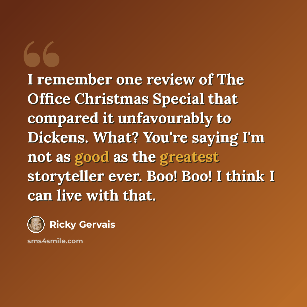 “I remember one review of The Office Christmas Special that compared it unfavourably to Dickens. What? You're saying I'm not as good as the greatest storyteller ever. Boo! Boo! I think I can live with that.” quote by Ricky Gervais