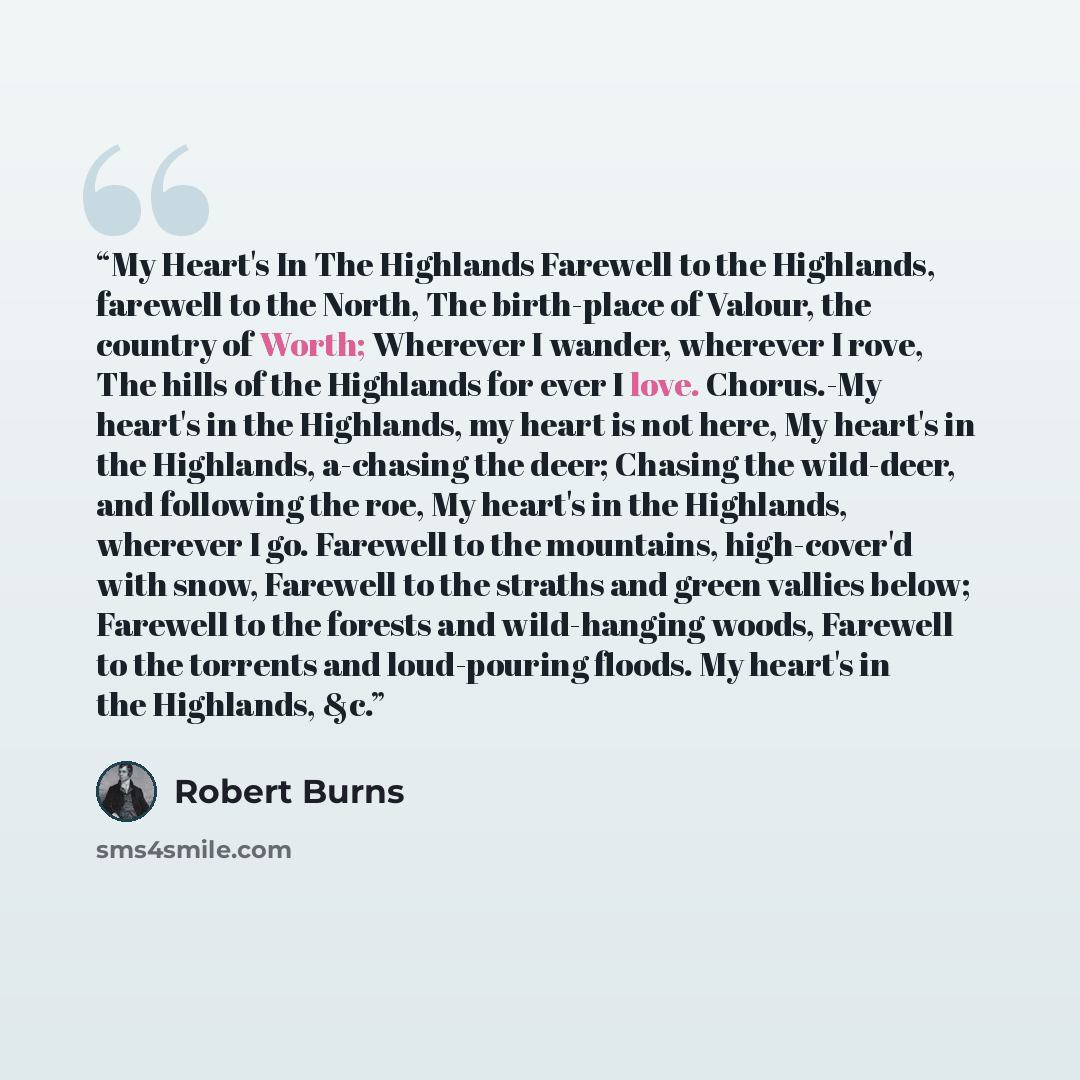 “My Heart's In The Highlands Farewell to the Highlands, farewell to the North, The birth-place of Valour, the country of Worth; Wherever I wander, wherever I rove, The hills of the Highlands for ever I love. Chorus.-My heart's in the Highlands, my heart is not here, My heart's in the Highlands…” quote by Robert Burns