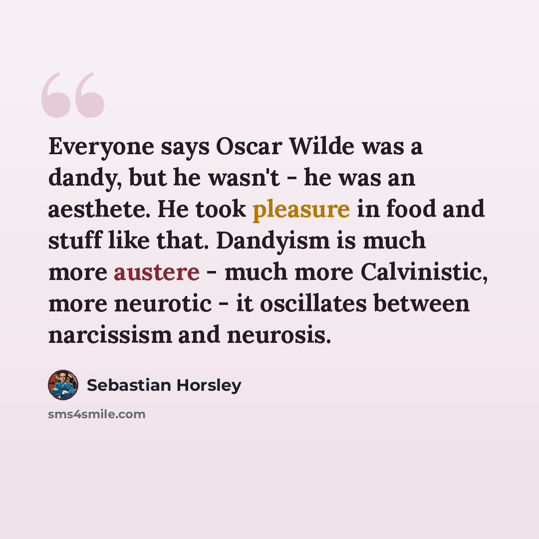 “Everyone says Oscar Wilde was a dandy, but he wasn't - he was an aesthete. He took pleasure in food and stuff like that. Dandyism is much more austere - much more Calvinistic, more neurotic - it oscillates between narcissism and neurosis.” quote by Sebastian Horsley