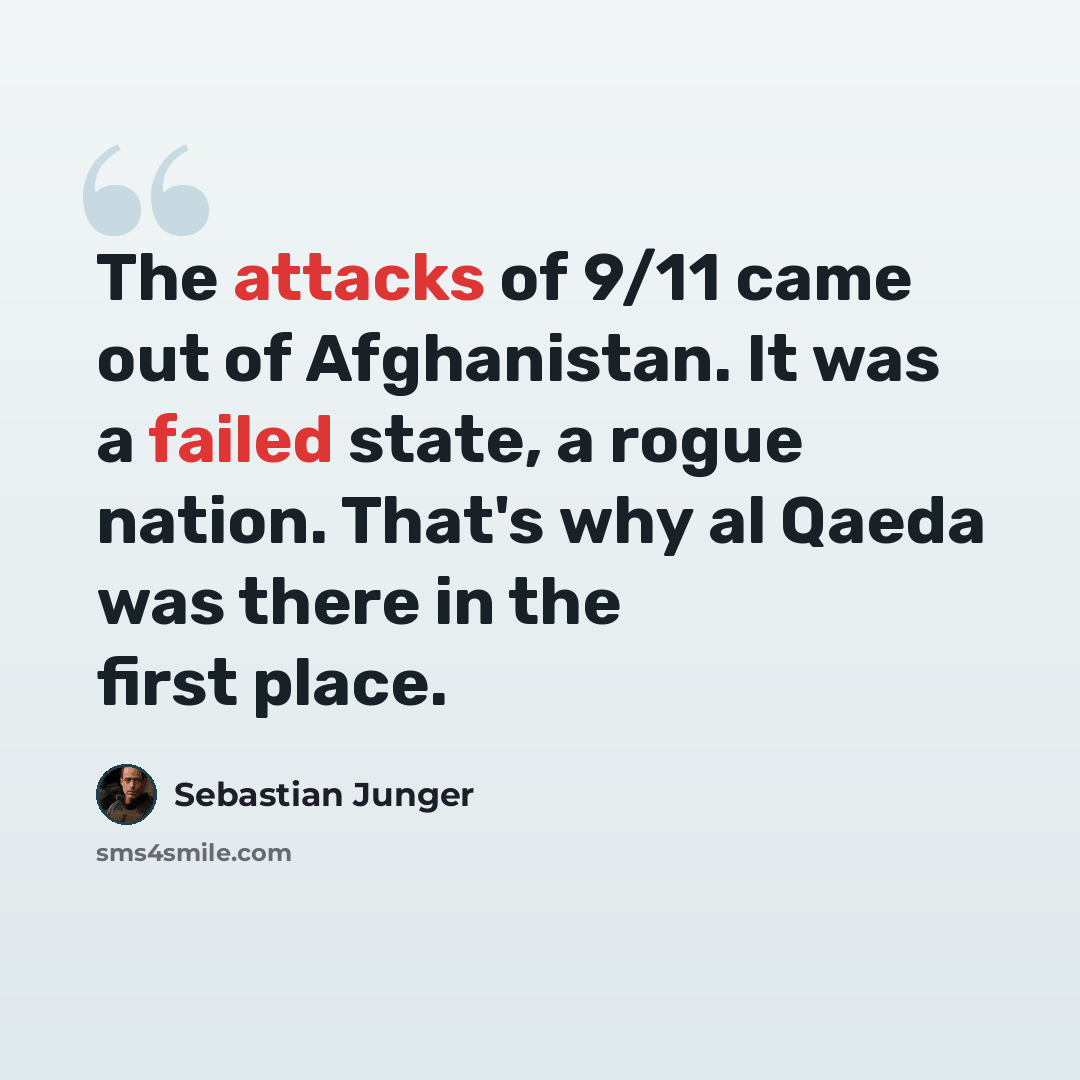 “The attacks of 9/11 came out of Afghanistan. It was a failed state, a rogue nation. That's why al Qaeda was there in the first place.” quote by Sebastian Junger