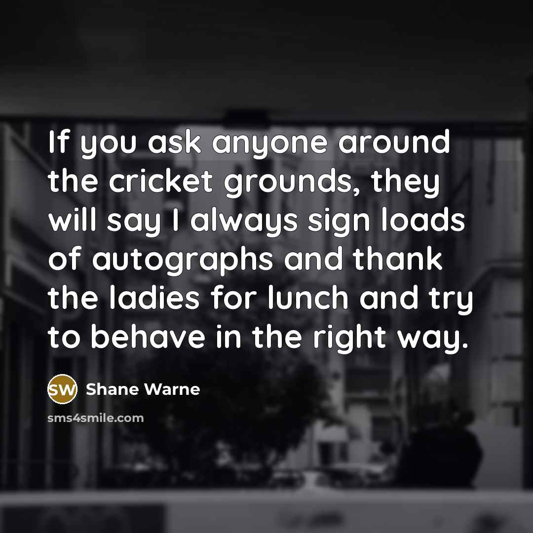 “If you ask anyone around the cricket grounds, they will say I always sign loads of autographs and thank the ladies for lunch and try to behave in the right way.” quote by Shane Warne