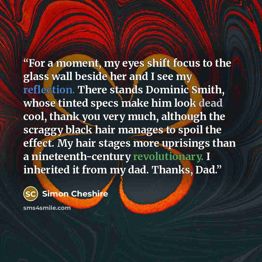 “For a moment, my eyes shift focus to the glass wall beside her and I see my reflection. There stands Dominic Smith, whose tinted specs make him look dead cool, thank you very much, although the scraggy black hair manages to spoil the effect. My hair stages more uprisings than a nineteenth-century…” quote by Simon Cheshire