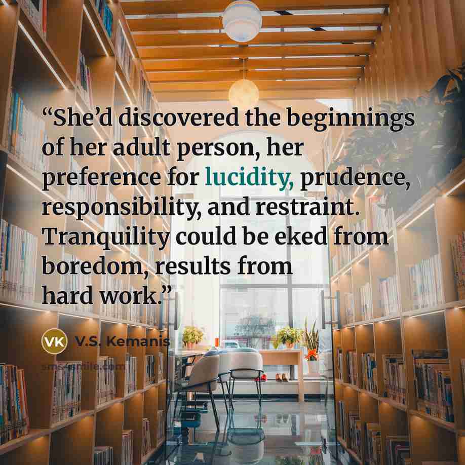 “She’d discovered the beginnings of her adult person, her preference for lucidity, prudence, responsibility, and restraint. Tranquility could be eked from boredom, results from hard work.” quote by V.S. Kemanis