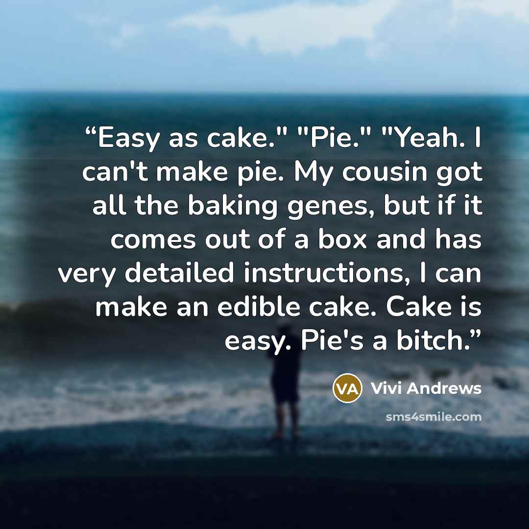 “Easy as cake." "Pie." "Yeah. I can't make pie. My cousin got all the baking genes, but if it comes out of a box and has very detailed instructions, I can make an edible cake. Cake is easy. Pie's a bitch.” quote by Vivi Andrews